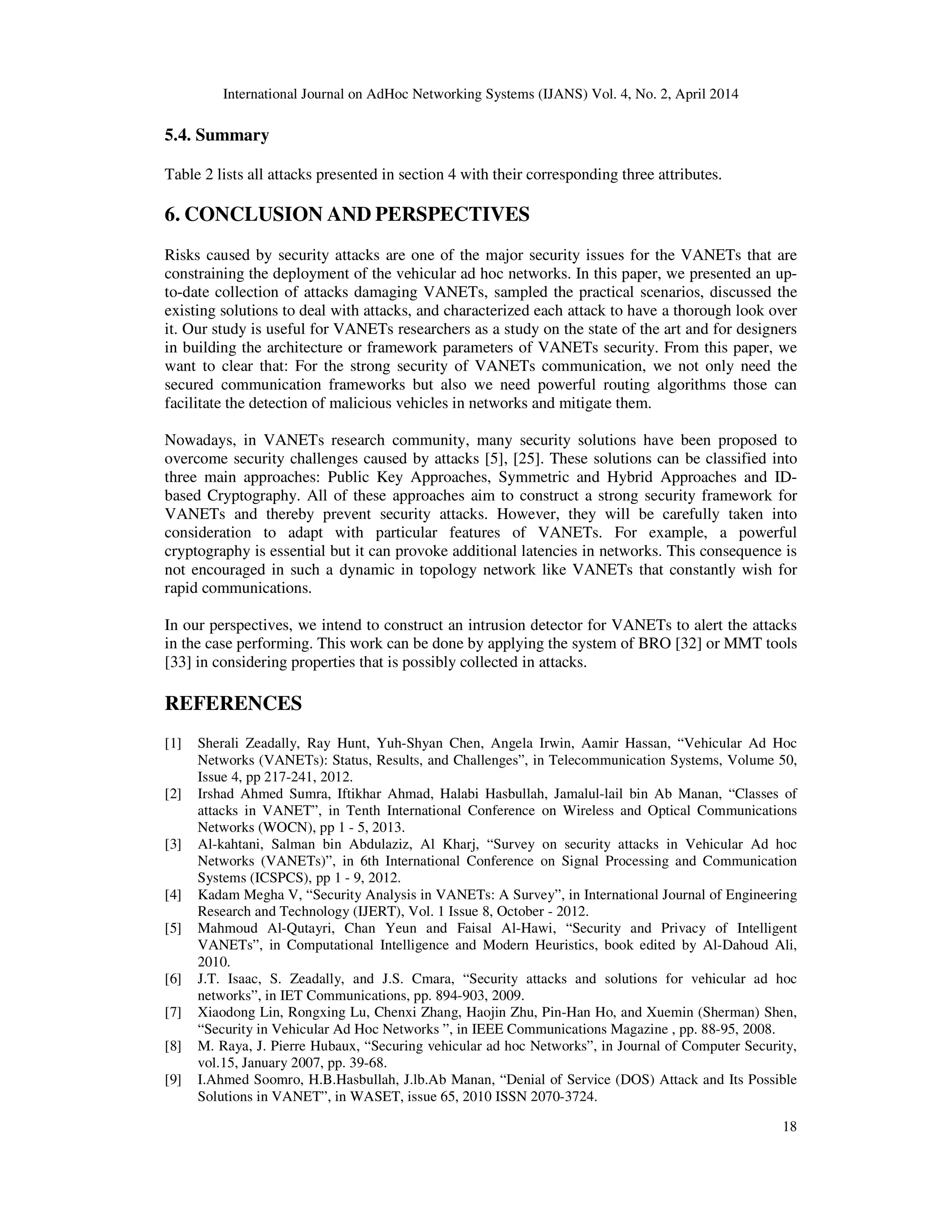 International Journal on AdHoc Networking Systems (IJANS) Vol. 4, No. 2, April 2014
18
5.4. Summary
Table 2 lists all attacks presented in section 4 with their corresponding three attributes.
6. CONCLUSION AND PERSPECTIVES
Risks caused by security attacks are one of the major security issues for the VANETs that are
constraining the deployment of the vehicular ad hoc networks. In this paper, we presented an up-
to-date collection of attacks damaging VANETs, sampled the practical scenarios, discussed the
existing solutions to deal with attacks, and characterized each attack to have a thorough look over
it. Our study is useful for VANETs researchers as a study on the state of the art and for designers
in building the architecture or framework parameters of VANETs security. From this paper, we
want to clear that: For the strong security of VANETs communication, we not only need the
secured communication frameworks but also we need powerful routing algorithms those can
facilitate the detection of malicious vehicles in networks and mitigate them.
Nowadays, in VANETs research community, many security solutions have been proposed to
overcome security challenges caused by attacks [5], [25]. These solutions can be classified into
three main approaches: Public Key Approaches, Symmetric and Hybrid Approaches and ID-
based Cryptography. All of these approaches aim to construct a strong security framework for
VANETs and thereby prevent security attacks. However, they will be carefully taken into
consideration to adapt with particular features of VANETs. For example, a powerful
cryptography is essential but it can provoke additional latencies in networks. This consequence is
not encouraged in such a dynamic in topology network like VANETs that constantly wish for
rapid communications.
In our perspectives, we intend to construct an intrusion detector for VANETs to alert the attacks
in the case performing. This work can be done by applying the system of BRO [32] or MMT tools
[33] in considering properties that is possibly collected in attacks.
REFERENCES
[1] Sherali Zeadally, Ray Hunt, Yuh-Shyan Chen, Angela Irwin, Aamir Hassan, “Vehicular Ad Hoc
Networks (VANETs): Status, Results, and Challenges”, in Telecommunication Systems, Volume 50,
Issue 4, pp 217-241, 2012.
[2] Irshad Ahmed Sumra, Iftikhar Ahmad, Halabi Hasbullah, Jamalul-lail bin Ab Manan, “Classes of
attacks in VANET”, in Tenth International Conference on Wireless and Optical Communications
Networks (WOCN), pp 1 - 5, 2013.
[3] Al-kahtani, Salman bin Abdulaziz, Al Kharj, “Survey on security attacks in Vehicular Ad hoc
Networks (VANETs)”, in 6th International Conference on Signal Processing and Communication
Systems (ICSPCS), pp 1 - 9, 2012.
[4] Kadam Megha V, “Security Analysis in VANETs: A Survey”, in International Journal of Engineering
Research and Technology (IJERT), Vol. 1 Issue 8, October - 2012.
[5] Mahmoud Al-Qutayri, Chan Yeun and Faisal Al-Hawi, “Security and Privacy of Intelligent
VANETs”, in Computational Intelligence and Modern Heuristics, book edited by Al-Dahoud Ali,
2010.
[6] J.T. Isaac, S. Zeadally, and J.S. Cmara, “Security attacks and solutions for vehicular ad hoc
networks”, in IET Communications, pp. 894-903, 2009.
[7] Xiaodong Lin, Rongxing Lu, Chenxi Zhang, Haojin Zhu, Pin-Han Ho, and Xuemin (Sherman) Shen,
“Security in Vehicular Ad Hoc Networks ”, in IEEE Communications Magazine , pp. 88-95, 2008.
[8] M. Raya, J. Pierre Hubaux, “Securing vehicular ad hoc Networks”, in Journal of Computer Security,
vol.15, January 2007, pp. 39-68.
[9] I.Ahmed Soomro, H.B.Hasbullah, J.lb.Ab Manan, “Denial of Service (DOS) Attack and Its Possible
Solutions in VANET”, in WASET, issue 65, 2010 ISSN 2070-3724.
 