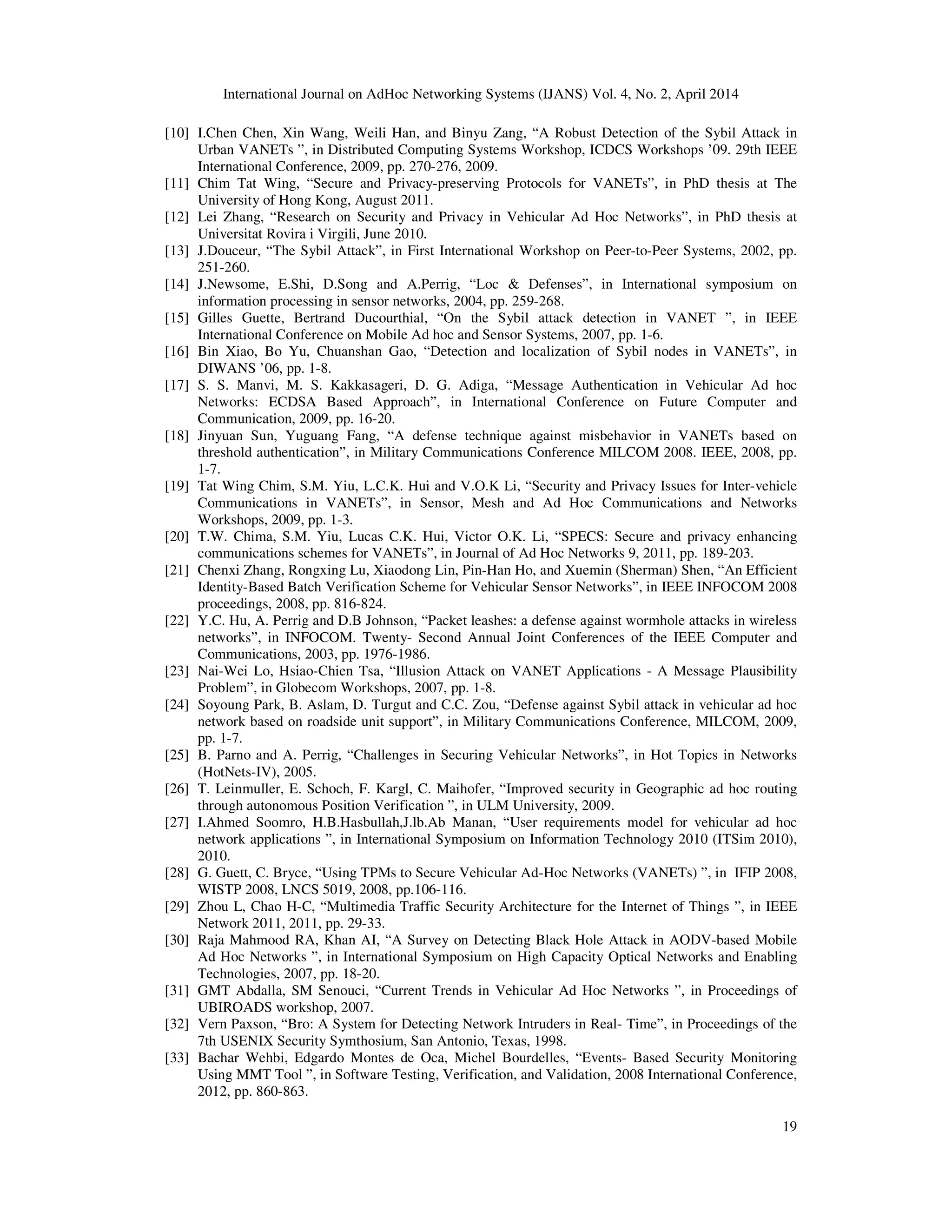 International Journal on AdHoc Networking Systems (IJANS) Vol. 4, No. 2, April 2014
19
[10] I.Chen Chen, Xin Wang, Weili Han, and Binyu Zang, “A Robust Detection of the Sybil Attack in
Urban VANETs ”, in Distributed Computing Systems Workshop, ICDCS Workshops ’09. 29th IEEE
International Conference, 2009, pp. 270-276, 2009.
[11] Chim Tat Wing, “Secure and Privacy-preserving Protocols for VANETs”, in PhD thesis at The
University of Hong Kong, August 2011.
[12] Lei Zhang, “Research on Security and Privacy in Vehicular Ad Hoc Networks”, in PhD thesis at
Universitat Rovira i Virgili, June 2010.
[13] J.Douceur, “The Sybil Attack”, in First International Workshop on Peer-to-Peer Systems, 2002, pp.
251-260.
[14] J.Newsome, E.Shi, D.Song and A.Perrig, “Loc & Defenses”, in International symposium on
information processing in sensor networks, 2004, pp. 259-268.
[15] Gilles Guette, Bertrand Ducourthial, “On the Sybil attack detection in VANET ”, in IEEE
International Conference on Mobile Ad hoc and Sensor Systems, 2007, pp. 1-6.
[16] Bin Xiao, Bo Yu, Chuanshan Gao, “Detection and localization of Sybil nodes in VANETs”, in
DIWANS ’06, pp. 1-8.
[17] S. S. Manvi, M. S. Kakkasageri, D. G. Adiga, “Message Authentication in Vehicular Ad hoc
Networks: ECDSA Based Approach”, in International Conference on Future Computer and
Communication, 2009, pp. 16-20.
[18] Jinyuan Sun, Yuguang Fang, “A defense technique against misbehavior in VANETs based on
threshold authentication”, in Military Communications Conference MILCOM 2008. IEEE, 2008, pp.
1-7.
[19] Tat Wing Chim, S.M. Yiu, L.C.K. Hui and V.O.K Li, “Security and Privacy Issues for Inter-vehicle
Communications in VANETs”, in Sensor, Mesh and Ad Hoc Communications and Networks
Workshops, 2009, pp. 1-3.
[20] T.W. Chima, S.M. Yiu, Lucas C.K. Hui, Victor O.K. Li, “SPECS: Secure and privacy enhancing
communications schemes for VANETs”, in Journal of Ad Hoc Networks 9, 2011, pp. 189-203.
[21] Chenxi Zhang, Rongxing Lu, Xiaodong Lin, Pin-Han Ho, and Xuemin (Sherman) Shen, “An Efficient
Identity-Based Batch Verification Scheme for Vehicular Sensor Networks”, in IEEE INFOCOM 2008
proceedings, 2008, pp. 816-824.
[22] Y.C. Hu, A. Perrig and D.B Johnson, “Packet leashes: a defense against wormhole attacks in wireless
networks”, in INFOCOM. Twenty- Second Annual Joint Conferences of the IEEE Computer and
Communications, 2003, pp. 1976-1986.
[23] Nai-Wei Lo, Hsiao-Chien Tsa, “Illusion Attack on VANET Applications - A Message Plausibility
Problem”, in Globecom Workshops, 2007, pp. 1-8.
[24] Soyoung Park, B. Aslam, D. Turgut and C.C. Zou, “Defense against Sybil attack in vehicular ad hoc
network based on roadside unit support”, in Military Communications Conference, MILCOM, 2009,
pp. 1-7.
[25] B. Parno and A. Perrig, “Challenges in Securing Vehicular Networks”, in Hot Topics in Networks
(HotNets-IV), 2005.
[26] T. Leinmuller, E. Schoch, F. Kargl, C. Maihofer, “Improved security in Geographic ad hoc routing
through autonomous Position Verification ”, in ULM University, 2009.
[27] I.Ahmed Soomro, H.B.Hasbullah,J.lb.Ab Manan, “User requirements model for vehicular ad hoc
network applications ”, in International Symposium on Information Technology 2010 (ITSim 2010),
2010.
[28] G. Guett, C. Bryce, “Using TPMs to Secure Vehicular Ad-Hoc Networks (VANETs) ”, in IFIP 2008,
WISTP 2008, LNCS 5019, 2008, pp.106-116.
[29] Zhou L, Chao H-C, “Multimedia Traffic Security Architecture for the Internet of Things ”, in IEEE
Network 2011, 2011, pp. 29-33.
[30] Raja Mahmood RA, Khan AI, “A Survey on Detecting Black Hole Attack in AODV-based Mobile
Ad Hoc Networks ”, in International Symposium on High Capacity Optical Networks and Enabling
Technologies, 2007, pp. 18-20.
[31] GMT Abdalla, SM Senouci, “Current Trends in Vehicular Ad Hoc Networks ”, in Proceedings of
UBIROADS workshop, 2007.
[32] Vern Paxson, “Bro: A System for Detecting Network Intruders in Real- Time”, in Proceedings of the
7th USENIX Security Symthosium, San Antonio, Texas, 1998.
[33] Bachar Wehbi, Edgardo Montes de Oca, Michel Bourdelles, “Events- Based Security Monitoring
Using MMT Tool ”, in Software Testing, Verification, and Validation, 2008 International Conference,
2012, pp. 860-863.
 