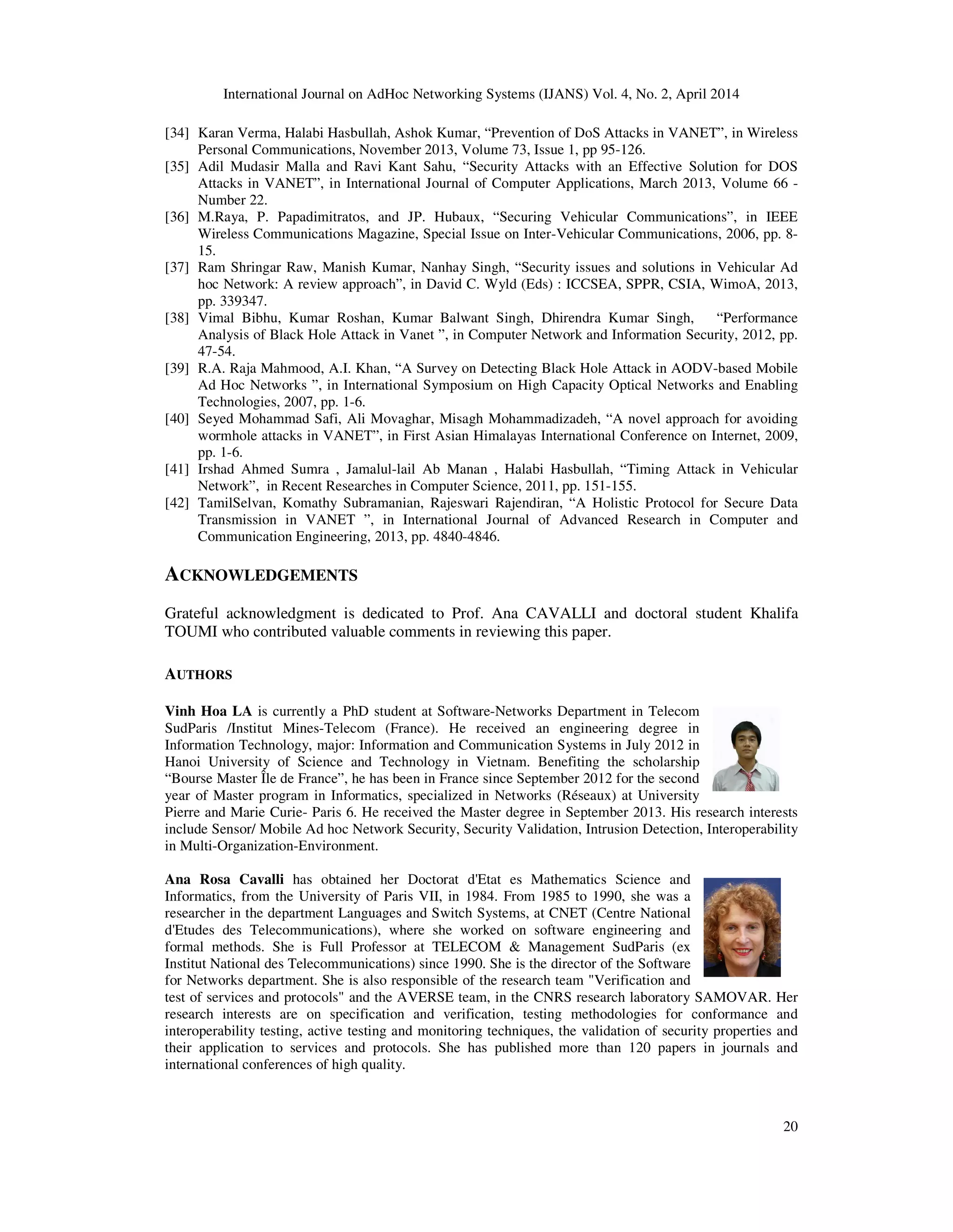 International Journal on AdHoc Networking Systems (IJANS) Vol. 4, No. 2, April 2014
20
[34] Karan Verma, Halabi Hasbullah, Ashok Kumar, “Prevention of DoS Attacks in VANET”, in Wireless
Personal Communications, November 2013, Volume 73, Issue 1, pp 95-126.
[35] Adil Mudasir Malla and Ravi Kant Sahu, “Security Attacks with an Effective Solution for DOS
Attacks in VANET”, in International Journal of Computer Applications, March 2013, Volume 66 -
Number 22.
[36] M.Raya, P. Papadimitratos, and JP. Hubaux, “Securing Vehicular Communications”, in IEEE
Wireless Communications Magazine, Special Issue on Inter-Vehicular Communications, 2006, pp. 8-
15.
[37] Ram Shringar Raw, Manish Kumar, Nanhay Singh, “Security issues and solutions in Vehicular Ad
hoc Network: A review approach”, in David C. Wyld (Eds) : ICCSEA, SPPR, CSIA, WimoA, 2013,
pp. 339347.
[38] Vimal Bibhu, Kumar Roshan, Kumar Balwant Singh, Dhirendra Kumar Singh, “Performance
Analysis of Black Hole Attack in Vanet ”, in Computer Network and Information Security, 2012, pp.
47-54.
[39] R.A. Raja Mahmood, A.I. Khan, “A Survey on Detecting Black Hole Attack in AODV-based Mobile
Ad Hoc Networks ”, in International Symposium on High Capacity Optical Networks and Enabling
Technologies, 2007, pp. 1-6.
[40] Seyed Mohammad Safi, Ali Movaghar, Misagh Mohammadizadeh, “A novel approach for avoiding
wormhole attacks in VANET”, in First Asian Himalayas International Conference on Internet, 2009,
pp. 1-6.
[41] Irshad Ahmed Sumra , Jamalul-lail Ab Manan , Halabi Hasbullah, “Timing Attack in Vehicular
Network”, in Recent Researches in Computer Science, 2011, pp. 151-155.
[42] TamilSelvan, Komathy Subramanian, Rajeswari Rajendiran, “A Holistic Protocol for Secure Data
Transmission in VANET ”, in International Journal of Advanced Research in Computer and
Communication Engineering, 2013, pp. 4840-4846.
ACKNOWLEDGEMENTS
Grateful acknowledgment is dedicated to Prof. Ana CAVALLI and doctoral student Khalifa
TOUMI who contributed valuable comments in reviewing this paper.
AUTHORS
Vinh Hoa LA is currently a PhD student at Software-Networks Department in Telecom
SudParis /Institut Mines-Telecom (France). He received an engineering degree in
Information Technology, major: Information and Communication Systems in July 2012 in
Hanoi University of Science and Technology in Vietnam. Benefiting the scholarship
“Bourse Master Île de France”, he has been in France since September 2012 for the second
year of Master program in Informatics, specialized in Networks (Réseaux) at University
Pierre and Marie Curie- Paris 6. He received the Master degree in September 2013. His research interests
include Sensor/ Mobile Ad hoc Network Security, Security Validation, Intrusion Detection, Interoperability
in Multi-Organization-Environment.
Ana Rosa Cavalli has obtained her Doctorat d'Etat es Mathematics Science and
Informatics, from the University of Paris VII, in 1984. From 1985 to 1990, she was a
researcher in the department Languages and Switch Systems, at CNET (Centre National
d'Etudes des Telecommunications), where she worked on software engineering and
formal methods. She is Full Professor at TELECOM & Management SudParis (ex
Institut National des Telecommunications) since 1990. She is the director of the Software
for Networks department. She is also responsible of the research team "Verification and
test of services and protocols" and the AVERSE team, in the CNRS research laboratory SAMOVAR. Her
research interests are on specification and verification, testing methodologies for conformance and
interoperability testing, active testing and monitoring techniques, the validation of security properties and
their application to services and protocols. She has published more than 120 papers in journals and
international conferences of high quality.
 