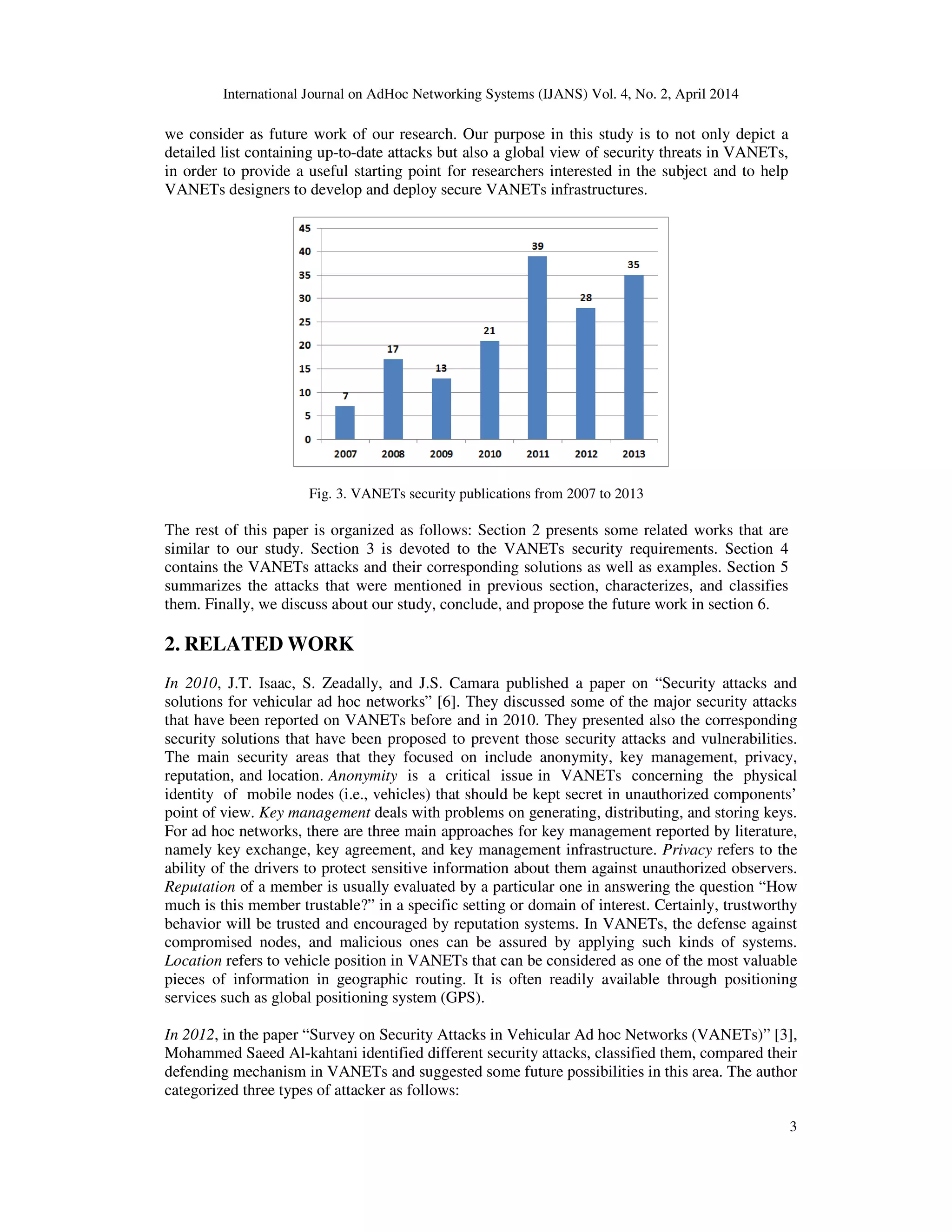 International Journal on AdHoc Networking Systems (IJANS) Vol. 4, No. 2, April 2014
3
we consider as future work of our research. Our purpose in this study is to not only depict a
detailed list containing up-to-date attacks but also a global view of security threats in VANETs,
in order to provide a useful starting point for researchers interested in the subject and to help
VANETs designers to develop and deploy secure VANETs infrastructures.
Fig. 3. VANETs security publications from 2007 to 2013
The rest of this paper is organized as follows: Section 2 presents some related works that are
similar to our study. Section 3 is devoted to the VANETs security requirements. Section 4
contains the VANETs attacks and their corresponding solutions as well as examples. Section 5
summarizes the attacks that were mentioned in previous section, characterizes, and classifies
them. Finally, we discuss about our study, conclude, and propose the future work in section 6.
2. RELATED WORK
In 2010, J.T. Isaac, S. Zeadally, and J.S. Camara published a paper on “Security attacks and
solutions for vehicular ad hoc networks” [6]. They discussed some of the major security attacks
that have been reported on VANETs before and in 2010. They presented also the corresponding
security solutions that have been proposed to prevent those security attacks and vulnerabilities.
The main security areas that they focused on include anonymity, key management, privacy,
reputation, and location. Anonymity is a critical issue in VANETs concerning the physical
identity of mobile nodes (i.e., vehicles) that should be kept secret in unauthorized components’
point of view. Key management deals with problems on generating, distributing, and storing keys.
For ad hoc networks, there are three main approaches for key management reported by literature,
namely key exchange, key agreement, and key management infrastructure. Privacy refers to the
ability of the drivers to protect sensitive information about them against unauthorized observers.
Reputation of a member is usually evaluated by a particular one in answering the question “How
much is this member trustable?” in a specific setting or domain of interest. Certainly, trustworthy
behavior will be trusted and encouraged by reputation systems. In VANETs, the defense against
compromised nodes, and malicious ones can be assured by applying such kinds of systems.
Location refers to vehicle position in VANETs that can be considered as one of the most valuable
pieces of information in geographic routing. It is often readily available through positioning
services such as global positioning system (GPS).
In 2012, in the paper “Survey on Security Attacks in Vehicular Ad hoc Networks (VANETs)” [3],
Mohammed Saeed Al-kahtani identified different security attacks, classified them, compared their
defending mechanism in VANETs and suggested some future possibilities in this area. The author
categorized three types of attacker as follows:
 