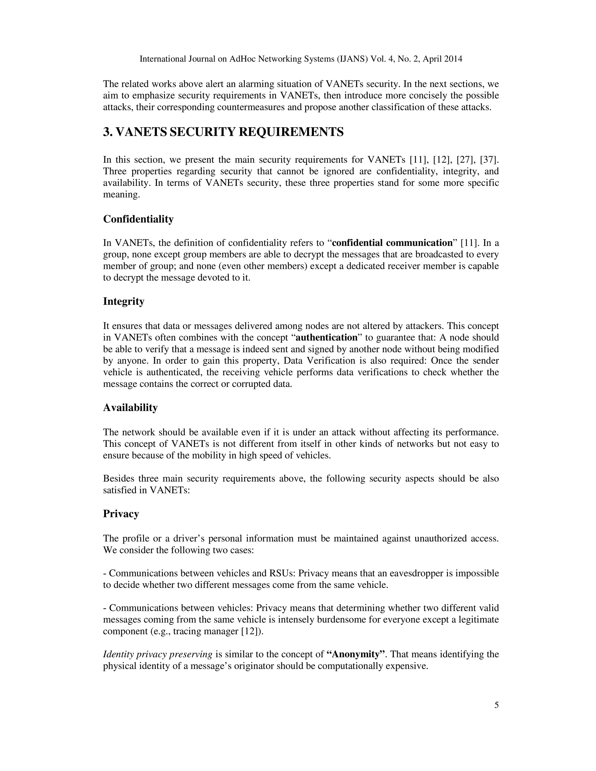 International Journal on AdHoc Networking Systems (IJANS) Vol. 4, No. 2, April 2014
5
The related works above alert an alarming situation of VANETs security. In the next sections, we
aim to emphasize security requirements in VANETs, then introduce more concisely the possible
attacks, their corresponding countermeasures and propose another classification of these attacks.
3. VANETS SECURITY REQUIREMENTS
In this section, we present the main security requirements for VANETs [11], [12], [27], [37].
Three properties regarding security that cannot be ignored are confidentiality, integrity, and
availability. In terms of VANETs security, these three properties stand for some more specific
meaning.
Confidentiality
In VANETs, the definition of confidentiality refers to “confidential communication” [11]. In a
group, none except group members are able to decrypt the messages that are broadcasted to every
member of group; and none (even other members) except a dedicated receiver member is capable
to decrypt the message devoted to it.
Integrity
It ensures that data or messages delivered among nodes are not altered by attackers. This concept
in VANETs often combines with the concept “authentication” to guarantee that: A node should
be able to verify that a message is indeed sent and signed by another node without being modified
by anyone. In order to gain this property, Data Verification is also required: Once the sender
vehicle is authenticated, the receiving vehicle performs data verifications to check whether the
message contains the correct or corrupted data.
Availability
The network should be available even if it is under an attack without affecting its performance.
This concept of VANETs is not different from itself in other kinds of networks but not easy to
ensure because of the mobility in high speed of vehicles.
Besides three main security requirements above, the following security aspects should be also
satisfied in VANETs:
Privacy
The profile or a driver’s personal information must be maintained against unauthorized access.
We consider the following two cases:
- Communications between vehicles and RSUs: Privacy means that an eavesdropper is impossible
to decide whether two different messages come from the same vehicle.
- Communications between vehicles: Privacy means that determining whether two different valid
messages coming from the same vehicle is intensely burdensome for everyone except a legitimate
component (e.g., tracing manager [12]).
Identity privacy preserving is similar to the concept of “Anonymity”. That means identifying the
physical identity of a message’s originator should be computationally expensive.
 
