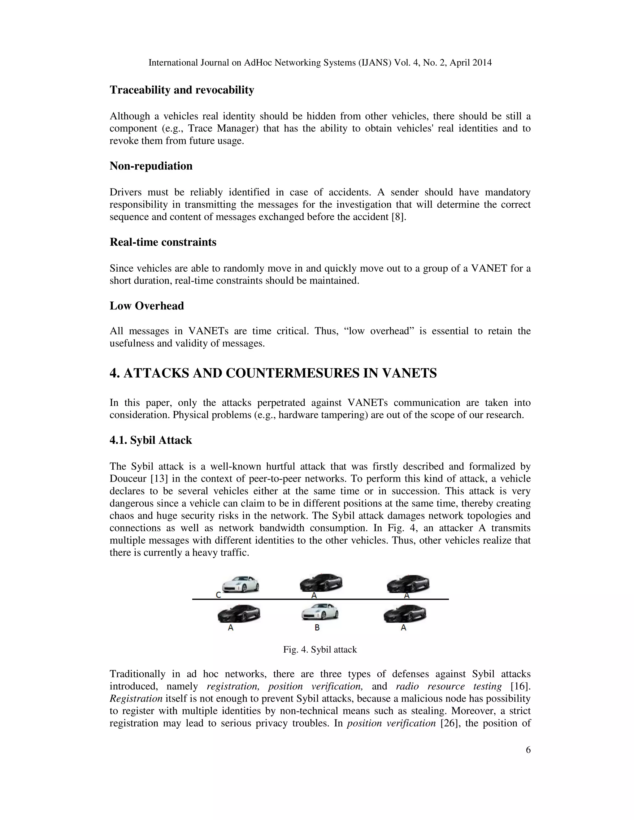 International Journal on AdHoc Networking Systems (IJANS) Vol. 4, No. 2, April 2014
6
Traceability and revocability
Although a vehicles real identity should be hidden from other vehicles, there should be still a
component (e.g., Trace Manager) that has the ability to obtain vehicles' real identities and to
revoke them from future usage.
Non-repudiation
Drivers must be reliably identified in case of accidents. A sender should have mandatory
responsibility in transmitting the messages for the investigation that will determine the correct
sequence and content of messages exchanged before the accident [8].
Real-time constraints
Since vehicles are able to randomly move in and quickly move out to a group of a VANET for a
short duration, real-time constraints should be maintained.
Low Overhead
All messages in VANETs are time critical. Thus, “low overhead” is essential to retain the
usefulness and validity of messages.
4. ATTACKS AND COUNTERMESURES IN VANETS
In this paper, only the attacks perpetrated against VANETs communication are taken into
consideration. Physical problems (e.g., hardware tampering) are out of the scope of our research.
4.1. Sybil Attack
The Sybil attack is a well-known hurtful attack that was firstly described and formalized by
Douceur [13] in the context of peer-to-peer networks. To perform this kind of attack, a vehicle
declares to be several vehicles either at the same time or in succession. This attack is very
dangerous since a vehicle can claim to be in different positions at the same time, thereby creating
chaos and huge security risks in the network. The Sybil attack damages network topologies and
connections as well as network bandwidth consumption. In Fig. 4, an attacker A transmits
multiple messages with different identities to the other vehicles. Thus, other vehicles realize that
there is currently a heavy traffic.
Fig. 4. Sybil attack
Traditionally in ad hoc networks, there are three types of defenses against Sybil attacks
introduced, namely registration, position verification, and radio resource testing [16].
Registration itself is not enough to prevent Sybil attacks, because a malicious node has possibility
to register with multiple identities by non-technical means such as stealing. Moreover, a strict
registration may lead to serious privacy troubles. In position verification [26], the position of
 