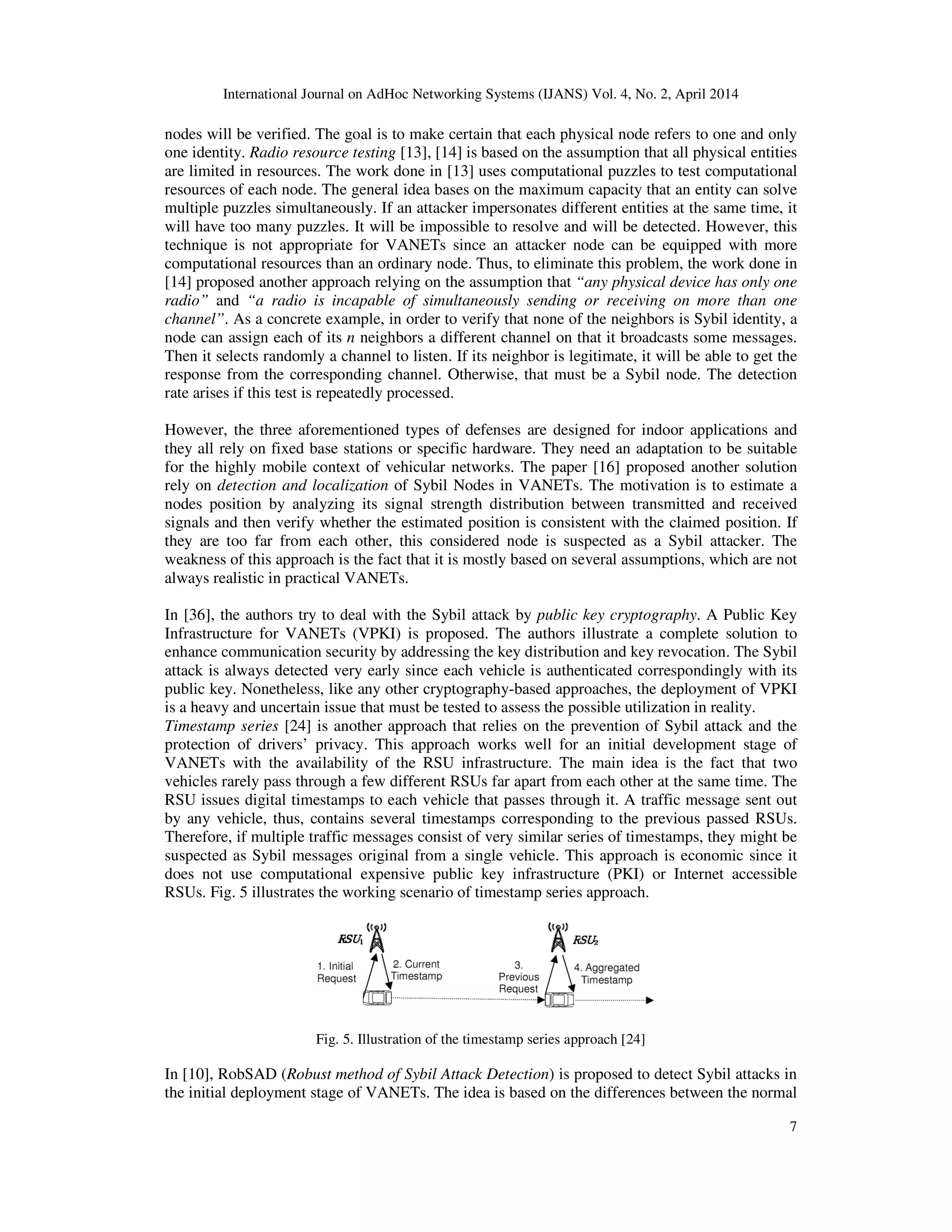 International Journal on AdHoc Networking Systems (IJANS) Vol. 4, No. 2, April 2014
7
nodes will be verified. The goal is to make certain that each physical node refers to one and only
one identity. Radio resource testing [13], [14] is based on the assumption that all physical entities
are limited in resources. The work done in [13] uses computational puzzles to test computational
resources of each node. The general idea bases on the maximum capacity that an entity can solve
multiple puzzles simultaneously. If an attacker impersonates different entities at the same time, it
will have too many puzzles. It will be impossible to resolve and will be detected. However, this
technique is not appropriate for VANETs since an attacker node can be equipped with more
computational resources than an ordinary node. Thus, to eliminate this problem, the work done in
[14] proposed another approach relying on the assumption that “any physical device has only one
radio” and “a radio is incapable of simultaneously sending or receiving on more than one
channel”. As a concrete example, in order to verify that none of the neighbors is Sybil identity, a
node can assign each of its n neighbors a different channel on that it broadcasts some messages.
Then it selects randomly a channel to listen. If its neighbor is legitimate, it will be able to get the
response from the corresponding channel. Otherwise, that must be a Sybil node. The detection
rate arises if this test is repeatedly processed.
However, the three aforementioned types of defenses are designed for indoor applications and
they all rely on fixed base stations or specific hardware. They need an adaptation to be suitable
for the highly mobile context of vehicular networks. The paper [16] proposed another solution
rely on detection and localization of Sybil Nodes in VANETs. The motivation is to estimate a
nodes position by analyzing its signal strength distribution between transmitted and received
signals and then verify whether the estimated position is consistent with the claimed position. If
they are too far from each other, this considered node is suspected as a Sybil attacker. The
weakness of this approach is the fact that it is mostly based on several assumptions, which are not
always realistic in practical VANETs.
In [36], the authors try to deal with the Sybil attack by public key cryptography. A Public Key
Infrastructure for VANETs (VPKI) is proposed. The authors illustrate a complete solution to
enhance communication security by addressing the key distribution and key revocation. The Sybil
attack is always detected very early since each vehicle is authenticated correspondingly with its
public key. Nonetheless, like any other cryptography-based approaches, the deployment of VPKI
is a heavy and uncertain issue that must be tested to assess the possible utilization in reality.
Timestamp series [24] is another approach that relies on the prevention of Sybil attack and the
protection of drivers’ privacy. This approach works well for an initial development stage of
VANETs with the availability of the RSU infrastructure. The main idea is the fact that two
vehicles rarely pass through a few different RSUs far apart from each other at the same time. The
RSU issues digital timestamps to each vehicle that passes through it. A traffic message sent out
by any vehicle, thus, contains several timestamps corresponding to the previous passed RSUs.
Therefore, if multiple traffic messages consist of very similar series of timestamps, they might be
suspected as Sybil messages original from a single vehicle. This approach is economic since it
does not use computational expensive public key infrastructure (PKI) or Internet accessible
RSUs. Fig. 5 illustrates the working scenario of timestamp series approach.
Fig. 5. Illustration of the timestamp series approach [24]
In [10], RobSAD (Robust method of Sybil Attack Detection) is proposed to detect Sybil attacks in
the initial deployment stage of VANETs. The idea is based on the differences between the normal
 