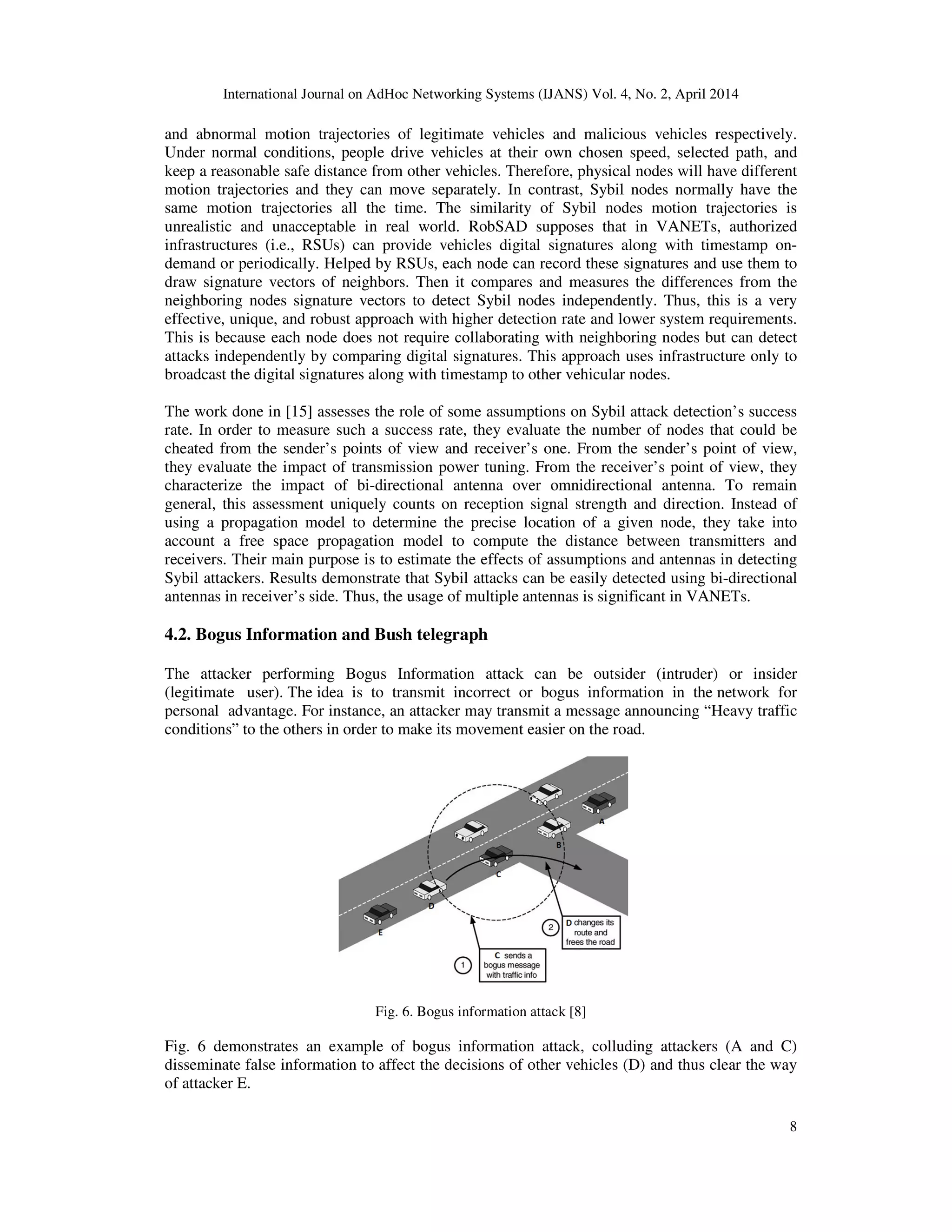 International Journal on AdHoc Networking Systems (IJANS) Vol. 4, No. 2, April 2014
8
and abnormal motion trajectories of legitimate vehicles and malicious vehicles respectively.
Under normal conditions, people drive vehicles at their own chosen speed, selected path, and
keep a reasonable safe distance from other vehicles. Therefore, physical nodes will have different
motion trajectories and they can move separately. In contrast, Sybil nodes normally have the
same motion trajectories all the time. The similarity of Sybil nodes motion trajectories is
unrealistic and unacceptable in real world. RobSAD supposes that in VANETs, authorized
infrastructures (i.e., RSUs) can provide vehicles digital signatures along with timestamp on-
demand or periodically. Helped by RSUs, each node can record these signatures and use them to
draw signature vectors of neighbors. Then it compares and measures the differences from the
neighboring nodes signature vectors to detect Sybil nodes independently. Thus, this is a very
effective, unique, and robust approach with higher detection rate and lower system requirements.
This is because each node does not require collaborating with neighboring nodes but can detect
attacks independently by comparing digital signatures. This approach uses infrastructure only to
broadcast the digital signatures along with timestamp to other vehicular nodes.
The work done in [15] assesses the role of some assumptions on Sybil attack detection’s success
rate. In order to measure such a success rate, they evaluate the number of nodes that could be
cheated from the sender’s points of view and receiver’s one. From the sender’s point of view,
they evaluate the impact of transmission power tuning. From the receiver’s point of view, they
characterize the impact of bi-directional antenna over omnidirectional antenna. To remain
general, this assessment uniquely counts on reception signal strength and direction. Instead of
using a propagation model to determine the precise location of a given node, they take into
account a free space propagation model to compute the distance between transmitters and
receivers. Their main purpose is to estimate the effects of assumptions and antennas in detecting
Sybil attackers. Results demonstrate that Sybil attacks can be easily detected using bi-directional
antennas in receiver’s side. Thus, the usage of multiple antennas is significant in VANETs.
4.2. Bogus Information and Bush telegraph
The attacker performing Bogus Information attack can be outsider (intruder) or insider
(legitimate user). The idea is to transmit incorrect or bogus information in the network for
personal advantage. For instance, an attacker may transmit a message announcing “Heavy traffic
conditions” to the others in order to make its movement easier on the road.
Fig. 6. Bogus information attack [8]
Fig. 6 demonstrates an example of bogus information attack, colluding attackers (A and C)
disseminate false information to affect the decisions of other vehicles (D) and thus clear the way
of attacker E.
 