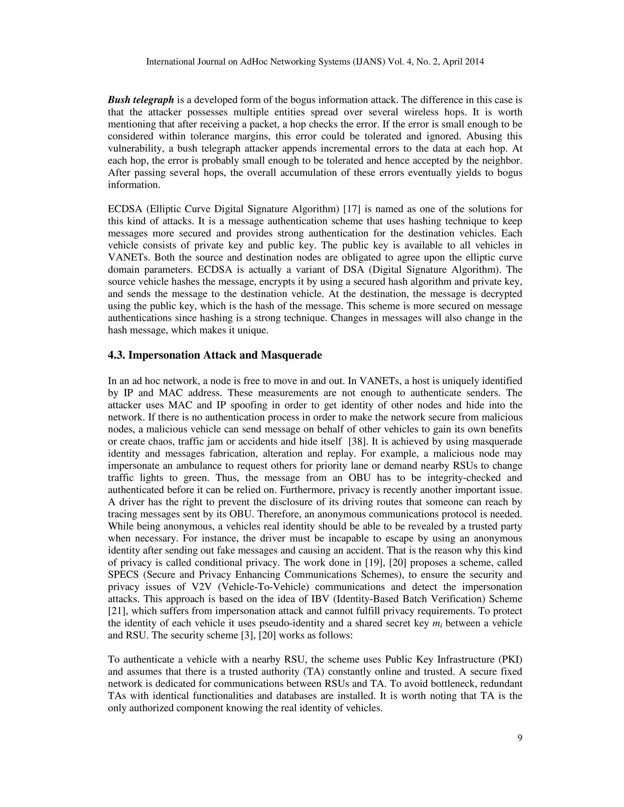 International Journal on AdHoc Networking Systems (IJANS) Vol. 4, No. 2, April 2014
9
Bush telegraph is a developed form of the bogus information attack. The difference in this case is
that the attacker possesses multiple entities spread over several wireless hops. It is worth
mentioning that after receiving a packet, a hop checks the error. If the error is small enough to be
considered within tolerance margins, this error could be tolerated and ignored. Abusing this
vulnerability, a bush telegraph attacker appends incremental errors to the data at each hop. At
each hop, the error is probably small enough to be tolerated and hence accepted by the neighbor.
After passing several hops, the overall accumulation of these errors eventually yields to bogus
information.
ECDSA (Elliptic Curve Digital Signature Algorithm) [17] is named as one of the solutions for
this kind of attacks. It is a message authentication scheme that uses hashing technique to keep
messages more secured and provides strong authentication for the destination vehicles. Each
vehicle consists of private key and public key. The public key is available to all vehicles in
VANETs. Both the source and destination nodes are obligated to agree upon the elliptic curve
domain parameters. ECDSA is actually a variant of DSA (Digital Signature Algorithm). The
source vehicle hashes the message, encrypts it by using a secured hash algorithm and private key,
and sends the message to the destination vehicle. At the destination, the message is decrypted
using the public key, which is the hash of the message. This scheme is more secured on message
authentications since hashing is a strong technique. Changes in messages will also change in the
hash message, which makes it unique.
4.3. Impersonation Attack and Masquerade
In an ad hoc network, a node is free to move in and out. In VANETs, a host is uniquely identified
by IP and MAC address. These measurements are not enough to authenticate senders. The
attacker uses MAC and IP spoofing in order to get identity of other nodes and hide into the
network. If there is no authentication process in order to make the network secure from malicious
nodes, a malicious vehicle can send message on behalf of other vehicles to gain its own benefits
or create chaos, traffic jam or accidents and hide itself [38]. It is achieved by using masquerade
identity and messages fabrication, alteration and replay. For example, a malicious node may
impersonate an ambulance to request others for priority lane or demand nearby RSUs to change
traffic lights to green. Thus, the message from an OBU has to be integrity-checked and
authenticated before it can be relied on. Furthermore, privacy is recently another important issue.
A driver has the right to prevent the disclosure of its driving routes that someone can reach by
tracing messages sent by its OBU. Therefore, an anonymous communications protocol is needed.
While being anonymous, a vehicles real identity should be able to be revealed by a trusted party
when necessary. For instance, the driver must be incapable to escape by using an anonymous
identity after sending out fake messages and causing an accident. That is the reason why this kind
of privacy is called conditional privacy. The work done in [19], [20] proposes a scheme, called
SPECS (Secure and Privacy Enhancing Communications Schemes), to ensure the security and
privacy issues of V2V (Vehicle-To-Vehicle) communications and detect the impersonation
attacks. This approach is based on the idea of IBV (Identity-Based Batch Verification) Scheme
[21], which suffers from impersonation attack and cannot fulfill privacy requirements. To protect
the identity of each vehicle it uses pseudo-identity and a shared secret key mi between a vehicle
and RSU. The security scheme [3], [20] works as follows:
To authenticate a vehicle with a nearby RSU, the scheme uses Public Key Infrastructure (PKI)
and assumes that there is a trusted authority (TA) constantly online and trusted. A secure fixed
network is dedicated for communications between RSUs and TA. To avoid bottleneck, redundant
TAs with identical functionalities and databases are installed. It is worth noting that TA is the
only authorized component knowing the real identity of vehicles.
 