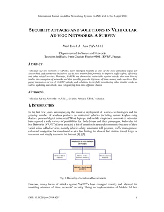 International Journal on AdHoc Networking Systems (IJANS) Vol. 4, No. 2, April 2014
DOI : 10.5121/ijans.2014.4201 1
SECURITY ATTACKS AND SOLUTIONS IN VEHICULAR
AD HOC NETWORKS: A SURVEY
Vinh Hoa LA, Ana CAVALLI
Department of Software and Networks
Telecom SudParis, 9 rue Charles Fourier 91011 EVRY, France.
ABSTRACT
Vehicular Ad hoc Networks (VANETs) have emerged recently as one of the most attractive topics for
researchers and automotive industries due to their tremendous potential to improve traffic safety, efficiency
and other added services. However, VANETs are themselves vulnerable against attacks that can directly
lead to the corruption of networks and then possibly provoke big losses of time, money, and even lives. This
paper presents a survey of VANETs attacks and solutions in carefully considering other similar works as
well as updating new attacks and categorizing them into different classes.
KEYWORDS
Vehicular Ad hoc Networks (VANETs), Security, Privacy, VANETs Attacks.
1. INTRODUCTION
In the last few years, accompanying the massive deployment of wireless technologies and the
growing number of wireless products on motorized vehicles including remote keyless entry
devices, personal digital assistants (PDAs), laptops, and mobile telephones, automotive industries
have opened a wide variety of possibilities for both drivers and their passengers. Vehicular Ad
hoc Networks (VANETs) have attracted a lot of attention in research community because of their
varied value added services, namely vehicle safety, automated toll payment, traffic management,
enhanced navigation, location-based service for finding the closest fuel station, travel lodge or
restaurant and simply access to the Internet [1], [5].
Fig. 1. Hierarchy of wireless ad hoc networks
However, many forms of attacks against VANETs have emerged recently and alarmed the
unsettling situation of these networks’ security. Being an implementation of Mobile Ad hoc
 