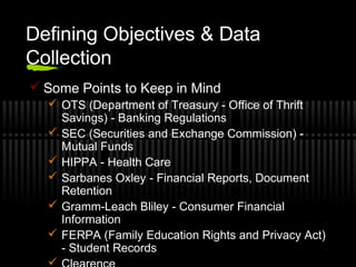 Defining Objectives & Data
Collection
 Some Points to Keep in Mind
 OTS (Department of Treasury - Office of Thrift
Savings) - Banking Regulations
 SEC (Securities and Exchange Commission) -
Mutual Funds
 HIPPA - Health Care
 Sarbanes Oxley - Financial Reports, Document
Retention
 Gramm-Leach Bliley - Consumer Financial
Information
 FERPA (Family Education Rights and Privacy Act)
- Student Records

 