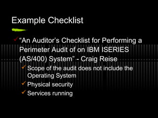 Example Checklist
“An Auditor’s Checklist for Performing a
Perimeter Audit of on IBM ISERIES
(AS/400) System” - Craig Reise
 Scope of the audit does not include the
Operating System
 Physical security
 Services running
 