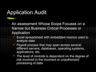 Application Audit
 An assessment Whose Scope Focuses on a
Narrow but Business Critical Processes or
Application
 Excel spreadsheet with embedded macros used to
analyze data
 Payroll process that may span across several
different servers, databases, operating systems,
applications, etc.
 The level of controls is dependent on the degree of
risk involved in the incorrect or unauthorized
processing of data
 