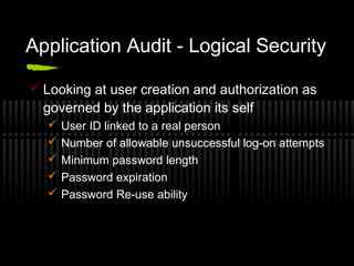 Application Audit - Logical Security
 Looking at user creation and authorization as
governed by the application its self
 User ID linked to a real person
 Number of allowable unsuccessful log-on attempts
 Minimum password length
 Password expiration
 Password Re-use ability
 