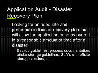 Application Audit - Disaster
Recovery Plan
Looking for an adequate and
performable disaster recovery plan that
will allow the application to be recovered
in a reasonable amount of time after a
disaster
 Backup guidelines, process documentation,
offsite storage guidelines, SLA’s with offsite
storage vendors, etc.
 