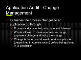 Application Audit - Change
Management
 Examines the process changes to an
application go through
 Process is documented, adequate and followed
 Who is allowed to make a request a change,
approve a change and make the change
 Change is tested and doesn’t break compliance
(determined in Administration) before being placed
in to production
 