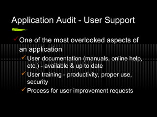 Application Audit - User Support
One of the most overlooked aspects of
an application
 User documentation (manuals, online help,
etc.) - available & up to date
 User training - productivity, proper use,
security
 Process for user improvement requests
 