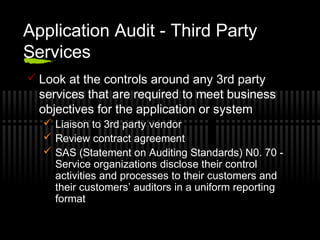 Application Audit - Third Party
Services
 Look at the controls around any 3rd party
services that are required to meet business
objectives for the application or system
 Liaison to 3rd party vendor
 Review contract agreement
 SAS (Statement on Auditing Standards) N0. 70 -
Service organizations disclose their control
activities and processes to their customers and
their customers’ auditors in a uniform reporting
format
 