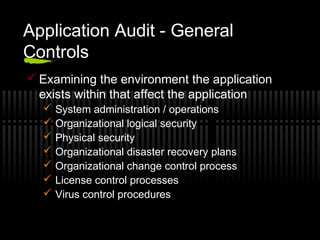 Application Audit - General
Controls
 Examining the environment the application
exists within that affect the application
 System administration / operations
 Organizational logical security
 Physical security
 Organizational disaster recovery plans
 Organizational change control process
 License control processes
 Virus control procedures
 