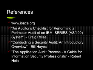References
 www.isaca.org
 “An Auditor’s Checklist for Performing a
Perimeter Audit of on IBM ISERIES (AS/400)
System” - Craig Reise
 “Conducting a Security Audit: An Introductory
Overview” - Bill Hayes
 “The Application Audit Process - A Guide for
Information Security Professionals” - Robert
Hein
 