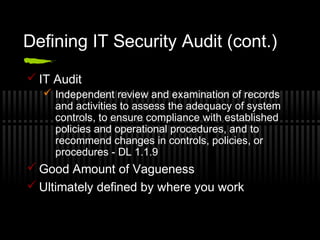 Defining IT Security Audit (cont.)
 IT Audit
 Independent review and examination of records
and activities to assess the adequacy of system
controls, to ensure compliance with established
policies and operational procedures, and to
recommend changes in controls, policies, or
procedures - DL 1.1.9
 Good Amount of Vagueness
 Ultimately defined by where you work
 