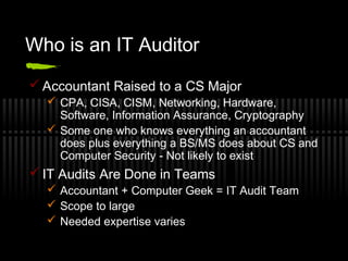 Who is an IT Auditor
 Accountant Raised to a CS Major
 CPA, CISA, CISM, Networking, Hardware,
Software, Information Assurance, Cryptography
 Some one who knows everything an accountant
does plus everything a BS/MS does about CS and
Computer Security - Not likely to exist
 IT Audits Are Done in Teams
 Accountant + Computer Geek = IT Audit Team
 Scope to large
 Needed expertise varies
 