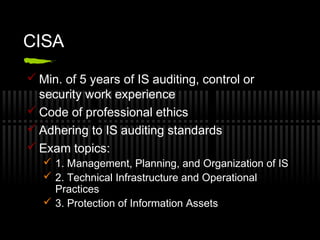 CISA
 Min. of 5 years of IS auditing, control or
security work experience
 Code of professional ethics
 Adhering to IS auditing standards
 Exam topics:
 1. Management, Planning, and Organization of IS
 2. Technical Infrastructure and Operational
Practices
 3. Protection of Information Assets
 
