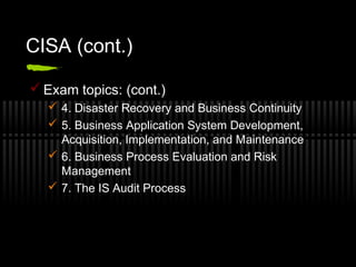 CISA (cont.)
 Exam topics: (cont.)
 4. Disaster Recovery and Business Continuity
 5. Business Application System Development,
Acquisition, Implementation, and Maintenance
 6. Business Process Evaluation and Risk
Management
 7. The IS Audit Process
 