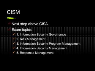 CISM
 Next step above CISA
 Exam topics:
 1. Information Security Governance
 2. Risk Management
 3. Information Security Program Management
 4. Information Security Management
 5. Response Management
 