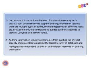 1- Security audit is an audit on the level of information security in an
organization. Within the broad scope of auditing information security
there are multiple types of audits, multiple objectives for different audits,
etc. Most commonly the controls being audited can be categorized to
technical, physical and administrative.
2- Auditing information security covers topics from auditing the physical
security of data centers to auditing the logical security of databases and
highlights key components to look for and different methods for auditing
these areas.
 