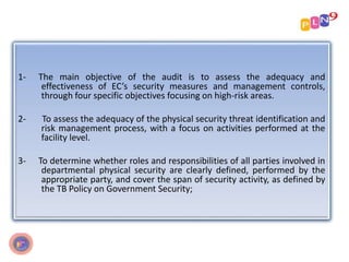 1- The main objective of the audit is to assess the adequacy and
effectiveness of EC’s security measures and management controls,
through four specific objectives focusing on high-risk areas.
2- To assess the adequacy of the physical security threat identification and
risk management process, with a focus on activities performed at the
facility level.
3- To determine whether roles and responsibilities of all parties involved in
departmental physical security are clearly defined, performed by the
appropriate party, and cover the span of security activity, as defined by
the TB Policy on Government Security;
 