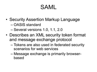 SAML
• Security Assertion Markup Language
– OASIS standard
– Several versions 1.0, 1.1, 2.0

• Describes an XML security token format
and message exchange protocol
– Tokens are also used in federated security
scenarios for web services
– Message exchange is primarily browserbased

 