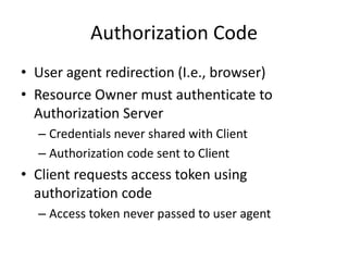 Authorization Code
• User agent redirection (I.e., browser)
• Resource Owner must authenticate to
Authorization Server
– Credentials never shared with Client
– Authorization code sent to Client

• Client requests access token using
authorization code
– Access token never passed to user agent

 