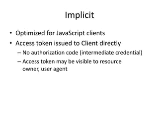 Implicit
• Optimized for JavaScript clients
• Access token issued to Client directly
– No authorization code (intermediate credential)
– Access token may be visible to resource
owner, user agent

 