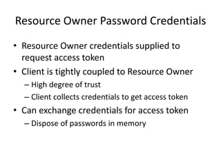 Resource Owner Password Credentials
• Resource Owner credentials supplied to
request access token
• Client is tightly coupled to Resource Owner
– High degree of trust
– Client collects credentials to get access token

• Can exchange credentials for access token
– Dispose of passwords in memory

 