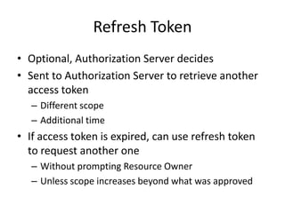 Refresh Token
• Optional, Authorization Server decides
• Sent to Authorization Server to retrieve another
access token
– Different scope
– Additional time

• If access token is expired, can use refresh token
to request another one
– Without prompting Resource Owner
– Unless scope increases beyond what was approved

 