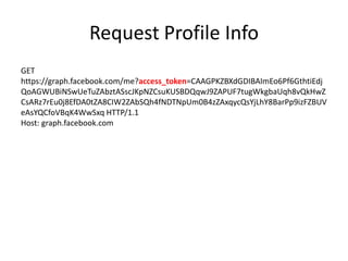 Request Profile Info
GET
https://graph.facebook.com/me?access_token=CAAGPKZBXdGDIBAImEo6Pf6GthtiEdj
QoAGWUBiNSwUeTuZAbztASscJKpNZCsuKUSBDQqwJ9ZAPUF7tugWkgbaUqh8vQkHwZ
CsARz7rEu0j8EfDA0tZA8CIW2ZAbSQh4fNDTNpUm0B4zZAxqycQsYjLhY8BarPp9izFZBUV
eAsYQCfoVBqK4WwSxq HTTP/1.1
Host: graph.facebook.com

 