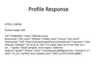 Profile Response
HTTP/1.1 200 OK
…
Content-Length: 609
{"id":"574847493","name":"Michele Leroux
Bustamante","first_name":"Michele","middle_name":"Leroux","last_name":
"Bustamante","link":"https://www.facebook.com/michelebusta","username":"mich
elebusta","birthday":”LA LA LA LA","bio":"I'm a geek. Wait, no I'm not. Wait, yes I
am...","quotes":"Never complain, never explain. -Katherine
Hepburn”,"gender":"female","email":"michelebustau0040gmail.com","timezone":1,"l
ocale":"en_US","verified":true,"updated_time":"2013-11-07T11:44:01+0000"}

 