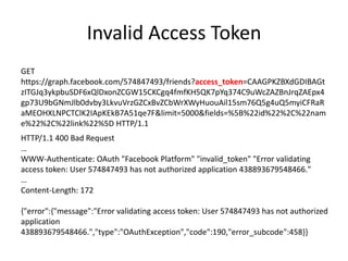 Invalid Access Token
GET
https://graph.facebook.com/574847493/friends?access_token=CAAGPKZBXdGDIBAGt
zITGJq3ykpbuSDF6xQlDxonZCGW15CKCgq4fmfKH5QK7pYq374C9uWcZAZBnJrqZAEpx4
gp73U9bGNmJlb0dvby3LkvuVrzGZCxBvZCbWrXWyHuouAil15sm76Q5g4uQ5myiCFRaR
aMEOHXLNPCTClK2IApKEkB7A51qe7F&limit=5000&fields=%5B%22id%22%2C%22nam
e%22%2C%22link%22%5D HTTP/1.1
HTTP/1.1 400 Bad Request
…
WWW-Authenticate: OAuth "Facebook Platform" "invalid_token" "Error validating
access token: User 574847493 has not authorized application 438893679548466."
…
Content-Length: 172
{"error":{"message":"Error validating access token: User 574847493 has not authorized
application
438893679548466.","type":"OAuthException","code":190,"error_subcode":458}}

 