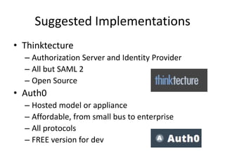 Suggested Implementations
• Thinktecture
– Authorization Server and Identity Provider
– All but SAML 2
– Open Source

• Auth0
– Hosted model or appliance
– Affordable, from small bus to enterprise
– All protocols
– FREE version for dev

 