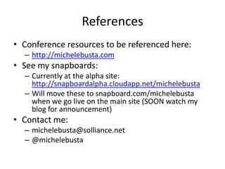 References
• Conference resources to be referenced here:
– http://michelebusta.com

• See my snapboards:
– Currently at the alpha site:
http://snapboardalpha.cloudapp.net/michelebusta
– Will move these to snapboard.com/michelebusta
when we go live on the main site (SOON watch my
blog for announcement)

• Contact me:
– michelebusta@solliance.net
– @michelebusta

 