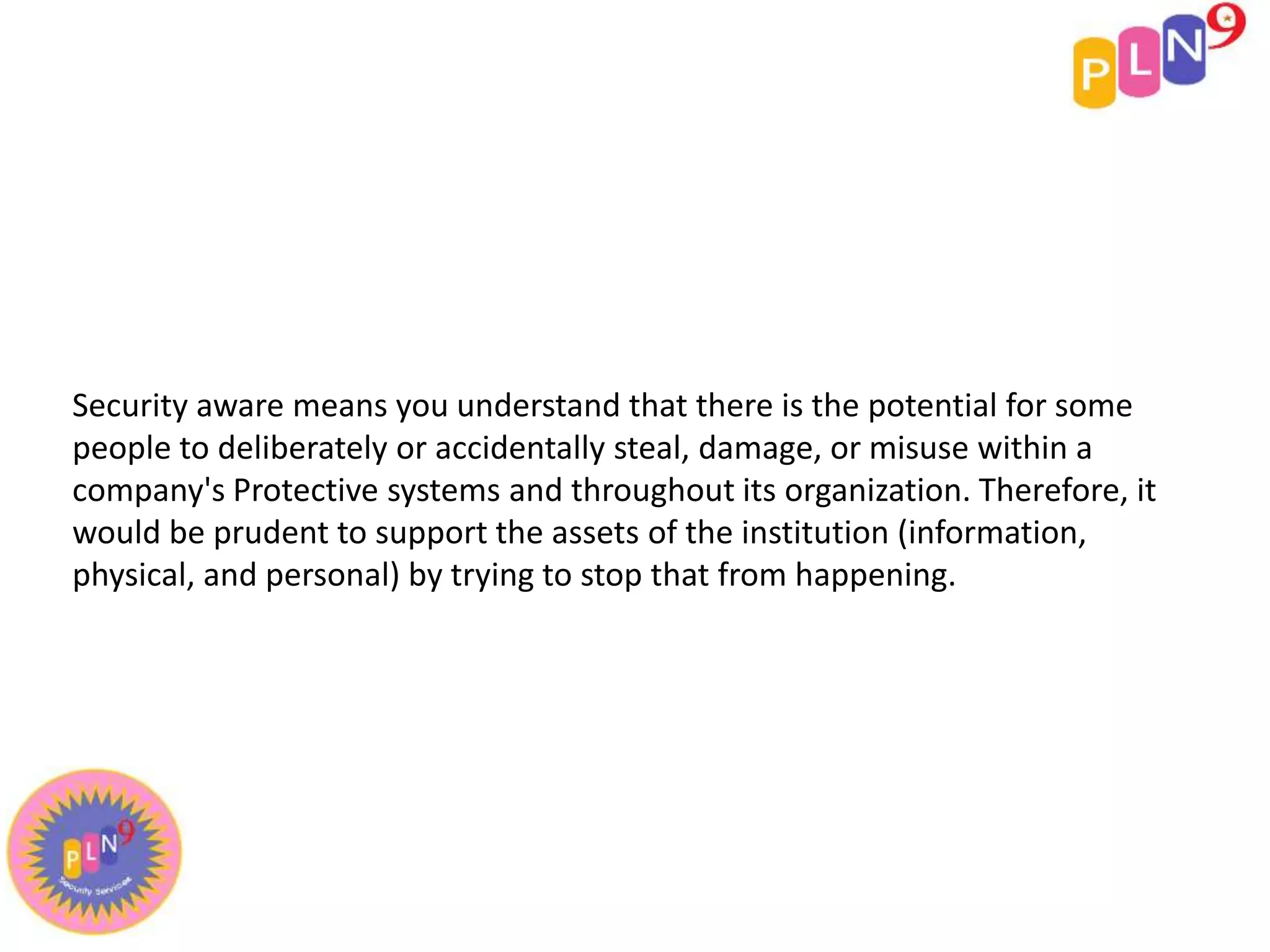 Security aware means you understand that there is the potential for some
people to deliberately or accidentally steal, damage, or misuse within a
company's Protective systems and throughout its organization. Therefore, it
would be prudent to support the assets of the institution (information,
physical, and personal) by trying to stop that from happening.