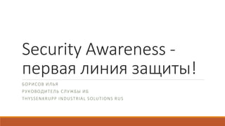 Security Awareness -
первая линия защиты!
БОРИСОВ ИЛЬЯ
РУКОВОДИТЕЛЬ СЛУЖБЫ ИБ
THYSSENKRUPP INDUSTRIAL SOLUTIONS RUS
 