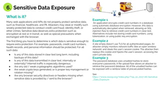 What is it?
Many web applications and APIs do not properly protect sensitive data,
such as financial, healthcare, and PII. Attackers may steal or modify such
weakly protected data to conduct credit card fraud, identity theft, or
other crimes. Sensitive data deserves extra protection such as
encryption at rest or in transit, as well as special precautions when
exchanged with the browser.
The first thing you have to determine is which data is sensitive enough to
require extra protection. For example, passwords, credit card numbers,
health records, and personal information should be protected. For all
such data:
● Is any of this data stored in clear text long term, including
backups of this data?
● Is any of this data transmitted in clear text, internally or
externally? Internet traffic is especially dangerous.
● Are any old / weak cryptographic algorithms used?
● Are weak crypto keys generated, or is proper key management or
rotation missing?
● Are any browser security directives or headers missing when
sensitive data is provided by / sent to the browser?
Example 1
An application encrypts credit card numbers in a database
using automatic database encryption. However, this data is
automatically decrypted when retrieved, allowing an SQL
injection flaw to retrieve credit card numbers in clear text.
Alternatives include not storing credit card numbers, using
tokenization, or using public key encryption.
Example 2
A site simply doesn’t use TLS for all authenticated pages. An
attacker simply monitors network traffic (like an open wireless
network), and steals the user’s session cookie. The attacker then
replays this cookie and hijacks the user’s session, accessing the
user’s private data.
Example 3
The password database uses unsalted hashes to store
everyone’s passwords. A file upload flaw allows an attacker to
retrieve the password database. All of the unsalted hashes can
be exposed with a rainbow table of precalculated hashes.
See
https://www.owasp.org/index.php/Top_10_2017-A6-Sensitive
_Data_Exposure
6. Sensitive Data Exposure
 