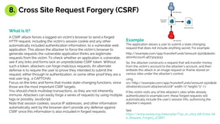 What is it?
A CSRF attack forces a logged-on victim’s browser to send a forged
HTTP request, including the victim’s session cookie and any other
automatically included authentication information, to a vulnerable web
application. This allows the attacker to force the victim’s browser to
generate requests the vulnerable application thinks are legitimate
requests from the victim. To check whether an application is vulnerable,
see if any links and forms lack an unpredictable CSRF token. Without
such a token, attackers can forge malicious requests. An alternate
defense is to require the user to prove they intended to submit the
request, either through re authentication, or some other proof they are a
real user (e.g., a CAPTCHA).
Focus on the links and forms that invoke state-changing functions, since
those are the most important CSRF targets.
You should check multistep transactions, as they are not inherently
immune. Attackers can easily forge a series of requests by using multiple
tags or possibly JavaScript.
Note that session cookies, source IP addresses, and other information
automatically sent by the browser don’t provide any defense against
CSRF since this information is also included in forged requests.
Example
The application allows a user to submit a state changing
request that does not include anything secret. For example:
http://example.com/app/transferFunds?amount=1500&destin
ationAccount=4673243243
So, the attacker constructs a request that will transfer money
from the victim’s account to the attacker’s account, and then
embeds this attack in an image request or iframe stored on
various sites under the attacker’s control:
<img
src="http://example.com/app/transferFunds?amount=1500&de
stinationAccount=attackersAcct#" width="0" height="0" />
If the victim visits any of the attacker’s sites while already
authenticated to example.com, these forged requests will
automatically include the user’s session info, authorizing the
attacker’s request.
See
https://www.owasp.org/index.php/Top_10_2013-A8-Cross-Sit
e_Request_Forgery_(CSRF)
8. Cross Site Request Forgery (CSRF)
 