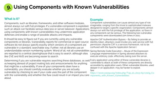 What is it?
Components, such as libraries, frameworks, and other software modules,
almost always run with full privileges. If a vulnerable component is exploited,
such an attack can facilitate serious data loss or server takeover. Applications
using components with known vulnerabilities may undermine application
defenses and enable a range of possible attacks and impacts.
It should be easy to figure out if you are currently using any vulnerable
components or libraries. Vulnerability reports for commercial or open source
software do not always specify exactly which versions of a component are
vulnerable in a standard, searchable way. Further, not all libraries use an
understandable version numbering system. Worst of all, not all vulnerabilities
are reported to a central clearinghouse that is easy to search, although sites
like CVE and NVD are becoming easier to search.
Determining if you are vulnerable requires searching these databases, as well
as keeping abreast of project mailing lists and announcements for anything
that might be a vulnerability. If one of your components does have a
vulnerability, you should carefully evaluate whether you are actually
vulnerable by checking to see if your code uses the part of the component
with the vulnerability and whether the flaw could result in an impact you care
about.
Example
Component vulnerabilities can cause almost any type of risk
imaginable, ranging from the trivial to sophisticated malware
designed to target a specific organization. Components almost
always run with the full privilege of the application, so flaws in
any component can be serious, The following two vulnerable
components were downloaded 22m times in 2011.:
Apache CXF Authentication Bypass – By failing to provide an
identity token, attackers could invoke any web service with full
permission. (Apache CXF is a services framework, not to be
confused with the Apache Application Server.)
Spring Remote Code Execution – Abuse of the Expression
Language implementation in Spring allowed attackers to
execute arbitrary code, effectively taking over the server.
Every application using either of these vulnerable libraries is
vulnerable to attack as both of these components are directly
accessible by application users. Other vulnerable libraries, used
deeper in an application, may be harder to exploit.
See
https://www.owasp.org/index.php/Top_10_2013-A9-Using_Co
mponents_with_Known_Vulnerabilities
9. Using Components with Known Vulnerabilities
 