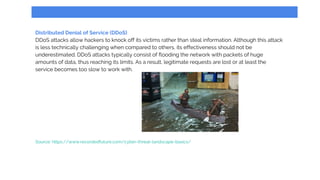 Distributed Denial of Service (DDoS)
DDoS attacks allow hackers to knock off its victims rather than steal information. Although this attack
is less technically challenging when compared to others, its effectiveness should not be
underestimated. DDoS attacks typically consist of flooding the network with packets of huge
amounts of data, thus reaching its limits. As a result, legitimate requests are lost or at least the
service becomes too slow to work with.
Source: https://www.recordedfuture.com/cyber-threat-landscape-basics/
 