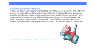 Metamorphic and Polymorphic Malware
This category of malware keeps changing its code so each of its succeeding versions is different than the
previous one. Metamorphic and polymorphic malware pose the single biggest threat to organizations
across the world because it easily evades detection and conventional anti-viruses programs. It’s worth
noting polymorphic malware is more difficult to write since it requires complicated techniques like
register renaming, code permutation, code expansion, code shrinking, and garbage code insertion.
However, that’s rarely an issue for larger entities comprising of dedicated and well-supported hackers.
.
Source: https://www.recordedfuture.com/cyber-threat-landscape-basics/
 