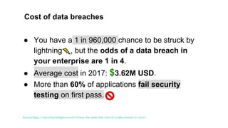 Cost of data breaches
● You have a 1 in 960,000 chance to be struck by
lightning , but the odds of a data breach in
your enterprise are 1 in 4.
● Average cost in 2017: $3.62M USD.
● More than 60% of applications fail security
testing on first pass.
Source:https://securityintelligence.com/know-the-odds-the-cost-of-a-data-breach-in-2017/
 