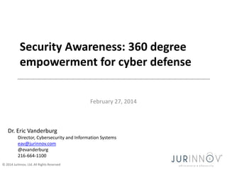 Security Awareness: 360 degree
empowerment for cyber defense
February 27, 2014

Dr. Eric Vanderburg
Director, Cybersecurity and Information Systems
eav@jurinnov.com
@evanderburg
216-664-1100
© 2014 JurInnov, Ltd. All Rights Reserved

 