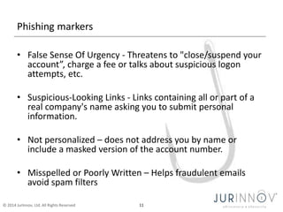 Phishing markers 
• False Sense Of Urgency - Threatens to "close/suspend your 
account”, charge a fee or talks about suspicious logon 
attempts, etc. 
• Suspicious-Looking Links - Links containing all or part of a 
real company's name asking you to submit personal 
information. 
• Not personalized – does not address you by name or 
include a masked version of the account number. 
• Misspelled or Poorly Written – Helps fraudulent emails 
avoid spam filters 
© 2014 JurInnov, Ltd. All Rights Reserved 11 
 