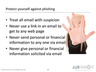 Protect yourself against phishing 
• Treat all email with suspicion 
• Never use a link in an email to 
get to any web page 
• Never send personal or financial 
information to any one via email 
• Never give personal or financial 
information solicited via email 
© 2014 JurInnov, Ltd. All Rights Reserved 13 
 