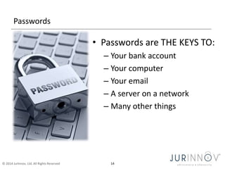 Passwords 
• Passwords are THE KEYS TO: 
– Your bank account 
– Your computer 
– Your email 
– A server on a network 
– Many other things 
© 2014 JurInnov, Ltd. All Rights Reserved 14 
 