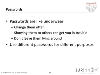 Passwords 
• Passwords are like underwear 
– Change them often 
– Showing them to others can get you in trouble 
– Don’t leave them lying around 
• Use different passwords for different purposes 
© 2014 JurInnov, Ltd. All Rights Reserved 15 
 